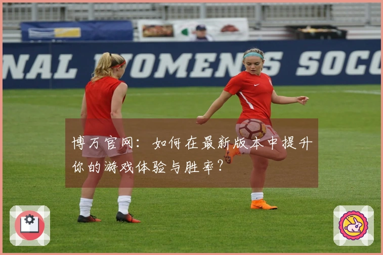 博万官网：如何在最新版本中提升你的游戏体验与胜率？