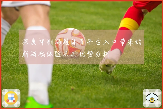深度评测满冠体育平台入口带来的新游戏体验及其优势分析
