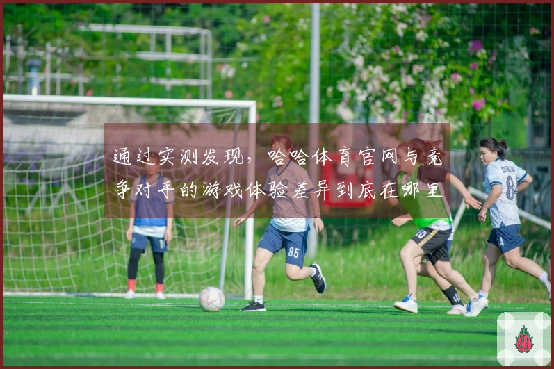 通过实测发现，哈哈体育官网与竞争对手的游戏体验差异到底在哪里？