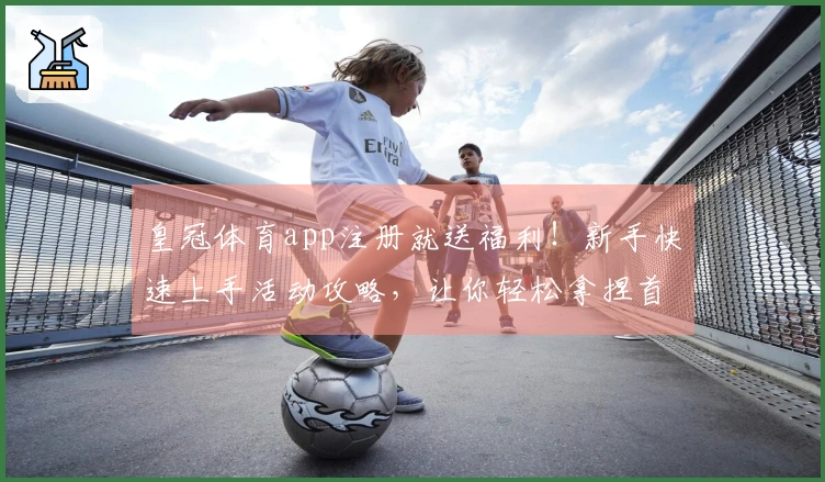 皇冠体育app注册就送福利！新手快速上手活动攻略，让你轻松拿捏首充大礼包！