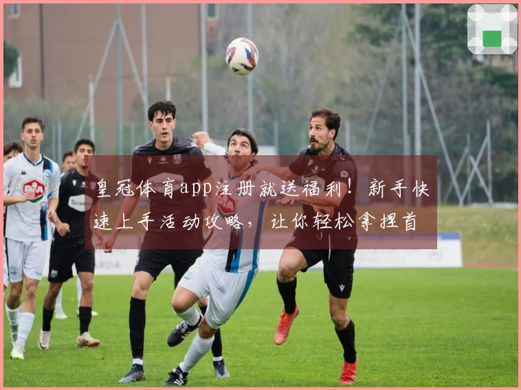 皇冠体育app注册就送福利！新手快速上手活动攻略，让你轻松拿捏首充大礼包！