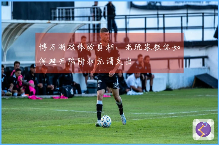 博万游戏体验真相，老玩家教你如何避开陷阱和无谓支出